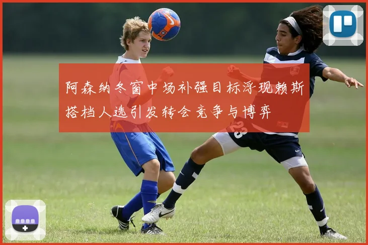 阿森纳冬窗中场补强目标浮现赖斯搭档人选引发转会竞争与博弈